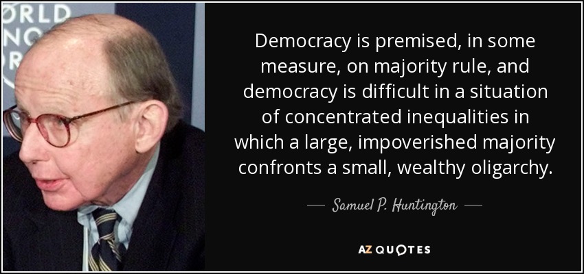 Democracy is premised, in some measure, on majority rule, and democracy is difficult in a situation of concentrated inequalities in which a large, impoverished majority confronts a small, wealthy oligarchy. - Samuel P. Huntington