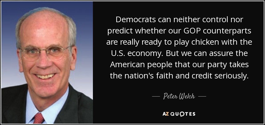 Democrats can neither control nor predict whether our GOP counterparts are really ready to play chicken with the U.S. economy. But we can assure the American people that our party takes the nation's faith and credit seriously. - Peter Welch