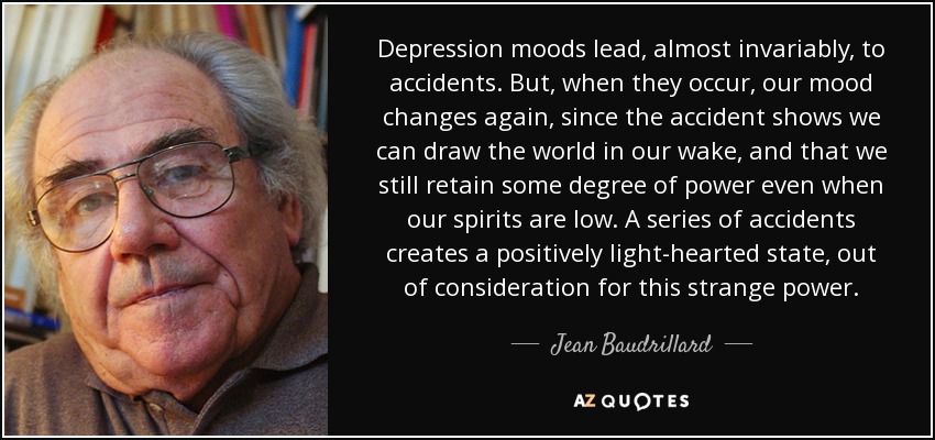 Depression moods lead, almost invariably, to accidents. But, when they occur, our mood changes again, since the accident shows we can draw the world in our wake, and that we still retain some degree of power even when our spirits are low. A series of accidents creates a positively light-hearted state, out of consideration for this strange power. - Jean Baudrillard