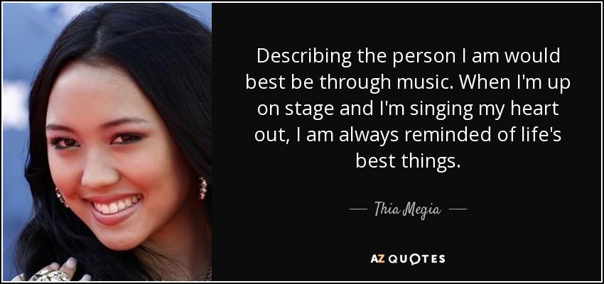 Describing the person I am would best be through music. When I'm up on stage and I'm singing my heart out, I am always reminded of life's best things. - Thia Megia