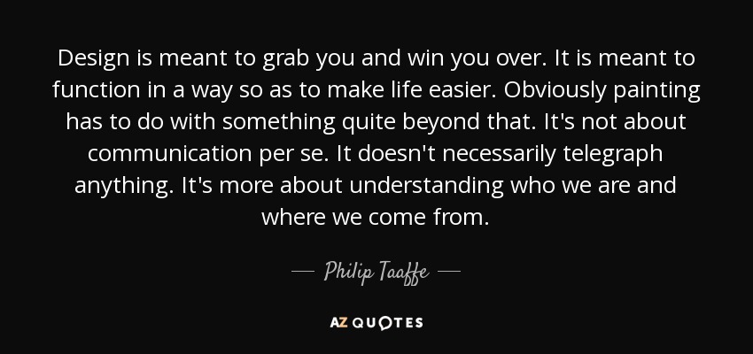 Design is meant to grab you and win you over. It is meant to function in a way so as to make life easier. Obviously painting has to do with something quite beyond that. It's not about communication per se. It doesn't necessarily telegraph anything. It's more about understanding who we are and where we come from. - Philip Taaffe