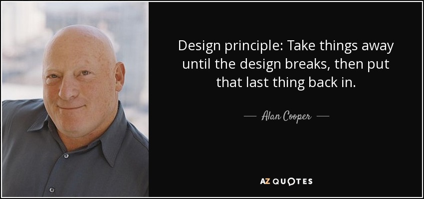 Design principle: Take things away until the design breaks, then put that last thing back in. - Alan Cooper