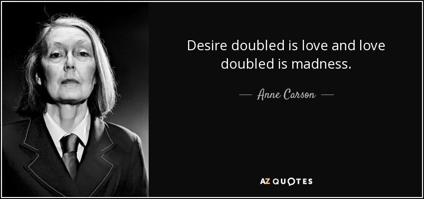 Desire doubled is love and love doubled is madness. - Anne Carson