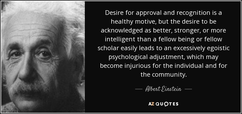 Desire for approval and recognition is a healthy motive, but the desire to be acknowledged as better, stronger, or more intelligent than a fellow being or fellow scholar easily leads to an excessively egoistic psychological adjustment, which may become injurious for the individual and for the community. - Albert Einstein
