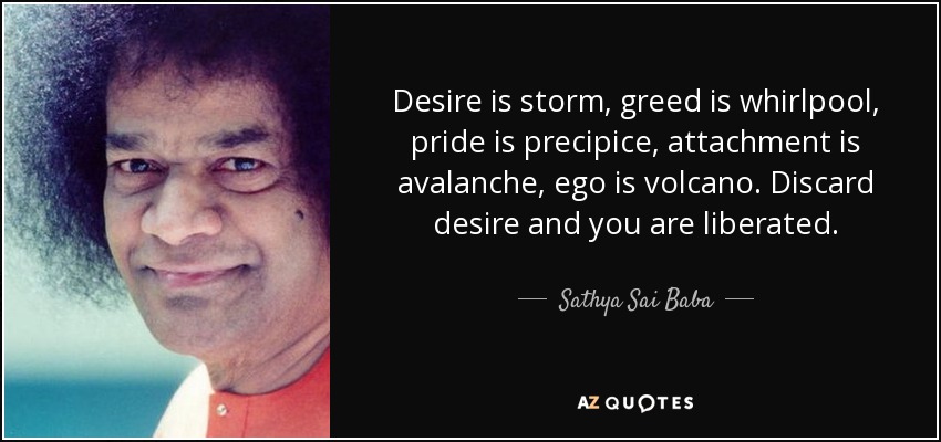 Desire is storm, greed is whirlpool, pride is precipice, attachment is avalanche, ego is volcano. Discard desire and you are liberated. - Sathya Sai Baba