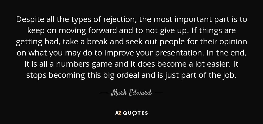 Despite all the types of rejection, the most important part is to keep on moving forward and to not give up. If things are getting bad, take a break and seek out people for their opinion on what you may do to improve your presentation. In the end, it is all a numbers game and it does become a lot easier. It stops becoming this big ordeal and is just part of the job. - Mark Edward