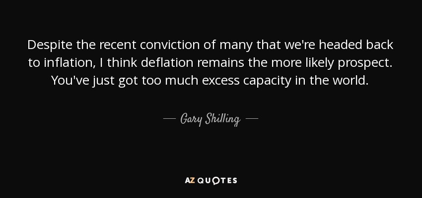 Despite the recent conviction of many that we're headed back to inflation, I think deflation remains the more likely prospect. You've just got too much excess capacity in the world. - Gary Shilling