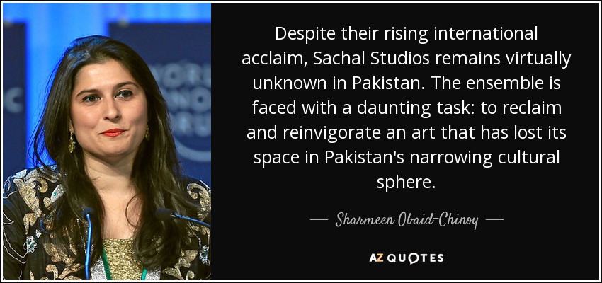 Despite their rising international acclaim, Sachal Studios remains virtually unknown in Pakistan. The ensemble is faced with a daunting task: to reclaim and reinvigorate an art that has lost its space in Pakistan's narrowing cultural sphere. - Sharmeen Obaid-Chinoy