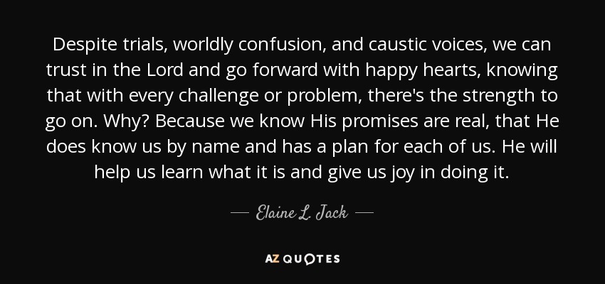 Despite trials, worldly confusion, and caustic voices, we can trust in the Lord and go forward with happy hearts, knowing that with every challenge or problem, there's the strength to go on. Why? Because we know His promises are real, that He does know us by name and has a plan for each of us. He will help us learn what it is and give us joy in doing it. - Elaine L. Jack