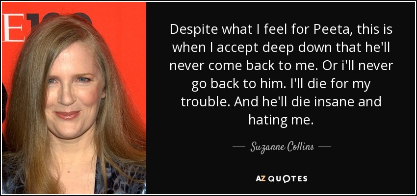 Despite what I feel for Peeta, this is when I accept deep down that he'll never come back to me. Or i'll never go back to him. I'll die for my trouble. And he'll die insane and hating me. - Suzanne Collins