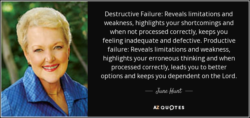 Destructive Failure: Reveals limitations and weakness, highlights your shortcomings and when not processed correctly, keeps you feeling inadequate and defective. Productive failure: Reveals limitations and weakness, highlights your erroneous thinking and when processed correctly, leads you to better options and keeps you dependent on the Lord. - June Hunt