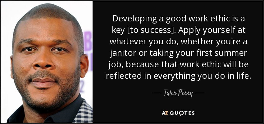 Developing a good work ethic is a key [to success]. Apply yourself at whatever you do, whether you're a janitor or taking your first summer job, because that work ethic will be reflected in everything you do in life. - Tyler Perry