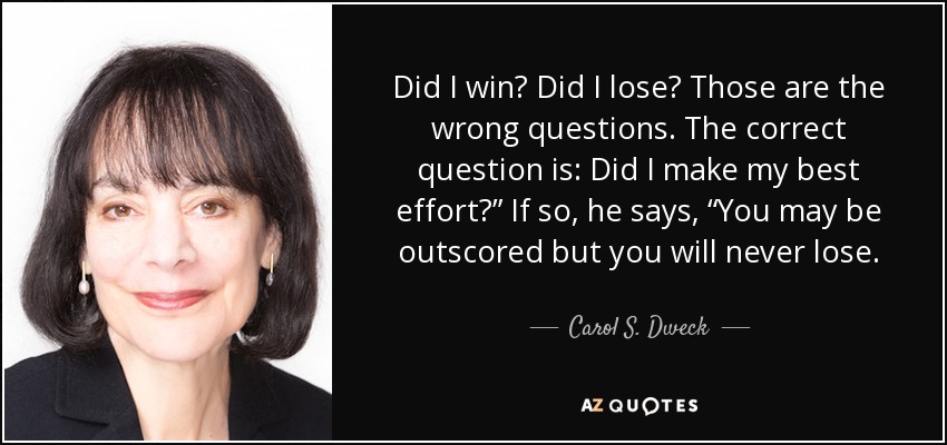 Did I win? Did I lose? Those are the wrong questions. The correct question is: Did I make my best effort?” If so, he says, “You may be outscored but you will never lose. - Carol S. Dweck