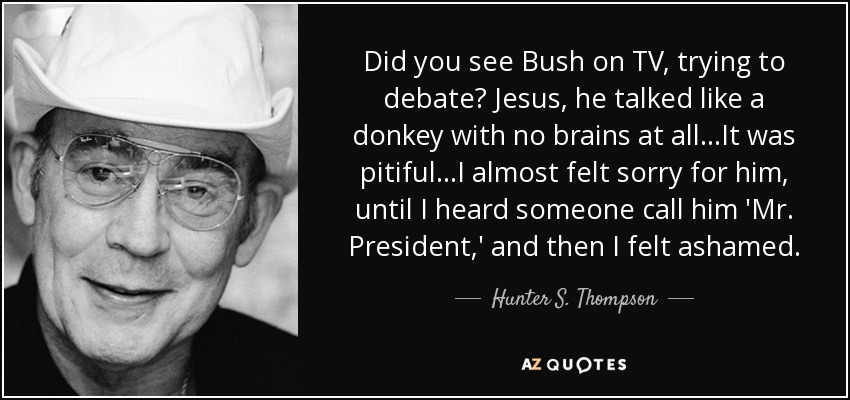 ¿Visteis a Bush en la tele, intentando debatir? Jesús, hablaba como un burro sin cerebro... Era lamentable... Casi sentí pena por él, hasta que oí que alguien le llamaba 'Sr. Presidente', y entonces sentí vergüenza. - Hunter S. Thompson