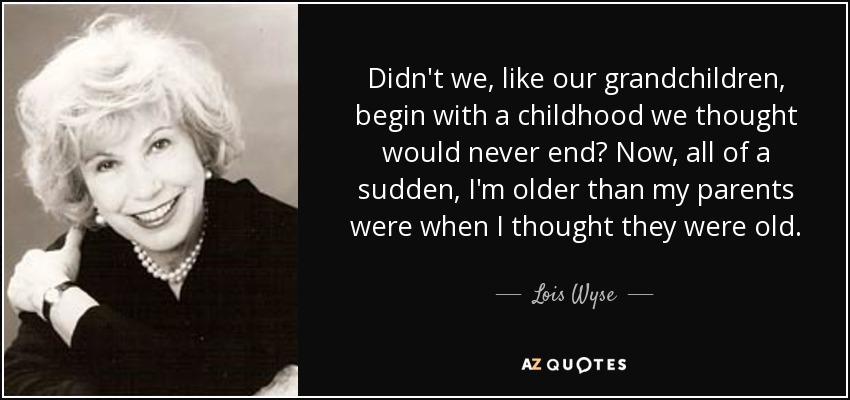 Didn't we, like our grandchildren, begin with a childhood we thought would never end? Now, all of a sudden, I'm older than my parents were when I thought they were old. - Lois Wyse