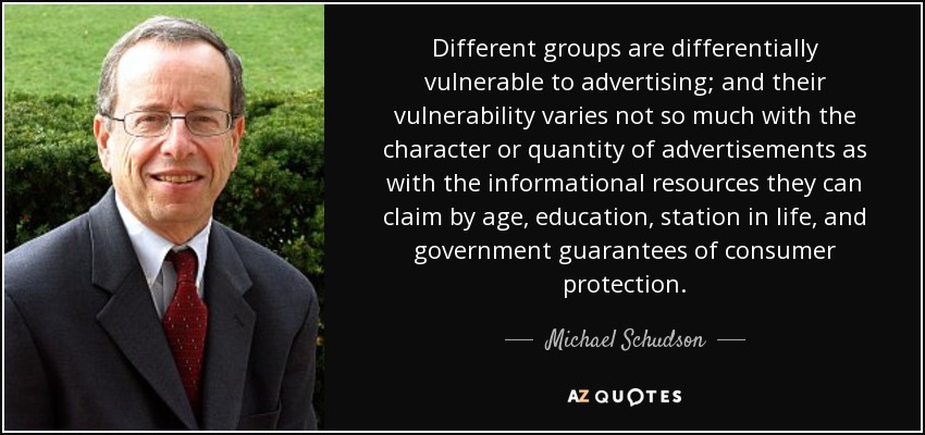 Different groups are differentially vulnerable to advertising; and their vulnerability varies not so much with the character or quantity of advertisements as with the informational resources they can claim by age, education, station in life, and government guarantees of consumer protection. - Michael Schudson