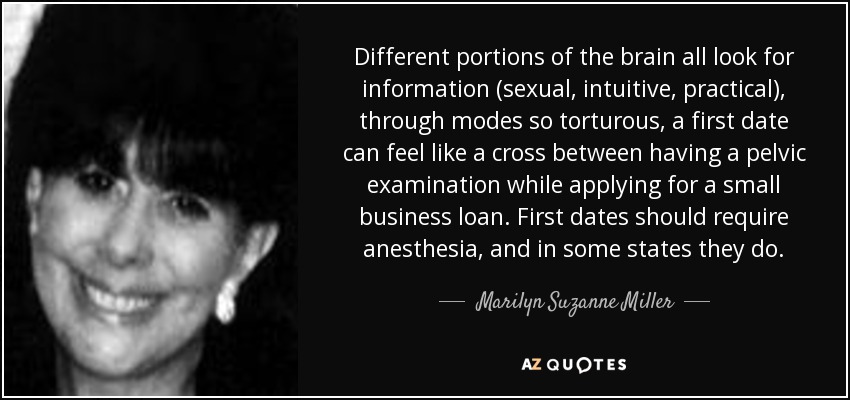 Different portions of the brain all look for information (sexual, intuitive, practical), through modes so torturous, a first date can feel like a cross between having a pelvic examination while applying for a small business loan. First dates should require anesthesia, and in some states they do. - Marilyn Suzanne Miller