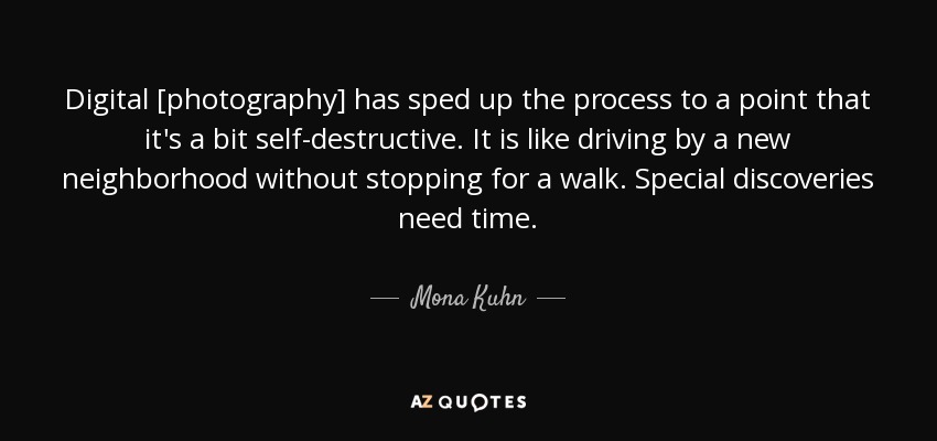 Digital [photography] has sped up the process to a point that it's a bit self-destructive. It is like driving by a new neighborhood without stopping for a walk. Special discoveries need time. - Mona Kuhn