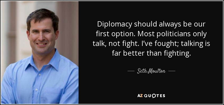 Diplomacy should always be our first option. Most politicians only talk, not fight. I’ve fought; talking is far better than fighting. - Seth Moulton