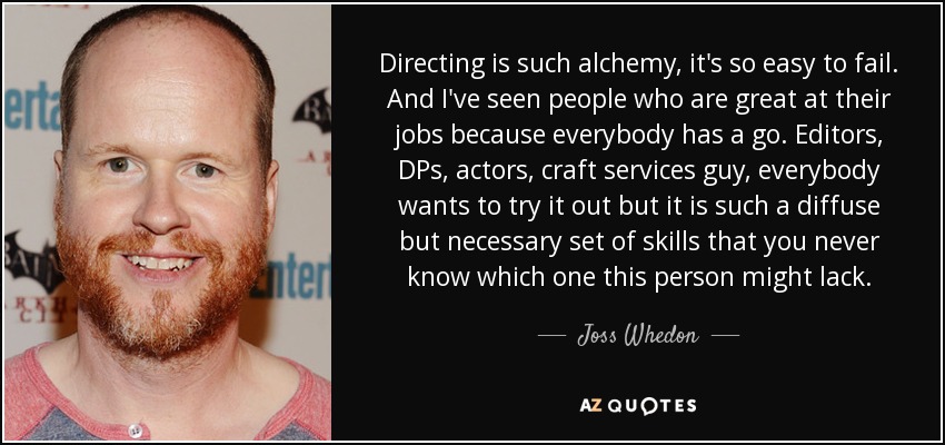 Directing is such alchemy, it's so easy to fail. And I've seen people who are great at their jobs because everybody has a go. Editors, DPs, actors, craft services guy, everybody wants to try it out but it is such a diffuse but necessary set of skills that you never know which one this person might lack. - Joss Whedon