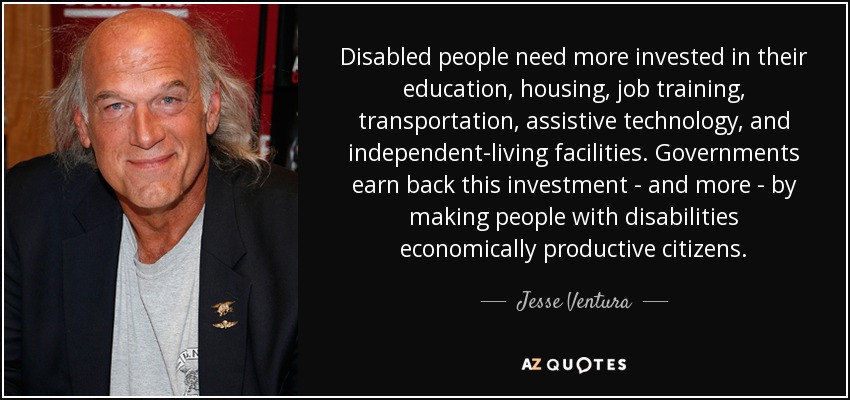 Disabled people need more invested in their education, housing, job training, transportation, assistive technology, and independent-living facilities. Governments earn back this investment - and more - by making people with disabilities economically productive citizens. - Jesse Ventura