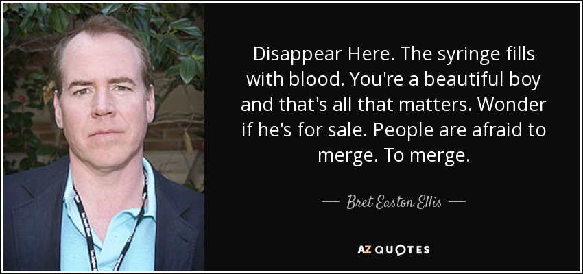 Disappear Here. The syringe fills with blood. You're a beautiful boy and that's all that matters. Wonder if he's for sale. People are afraid to merge. To merge. - Bret Easton Ellis