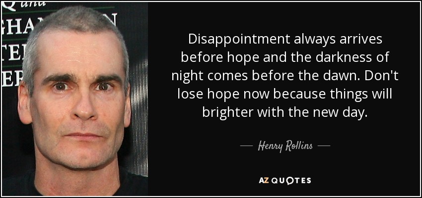 La decepción siempre llega antes que la esperanza y la oscuridad de la noche precede al amanecer. No pierdas la esperanza ahora porque las cosas serán más brillantes con el nuevo día. - Henry Rollins