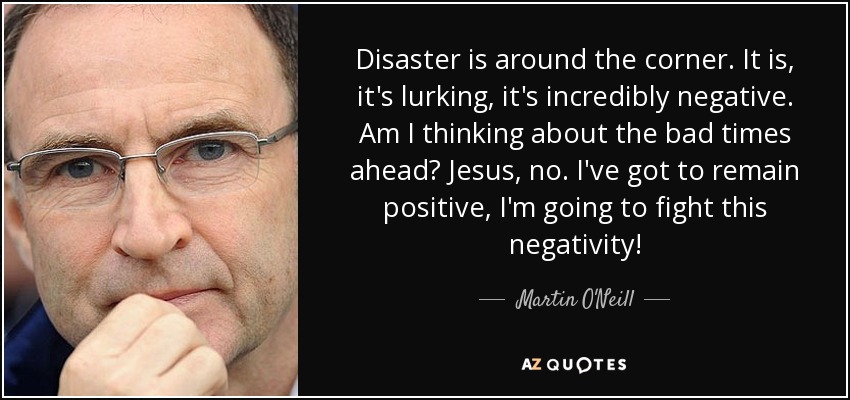 Disaster is around the corner. It is, it's lurking, it's incredibly negative. Am I thinking about the bad times ahead? Jesus, no. I've got to remain positive, I'm going to fight this negativity! - Martin O'Neill