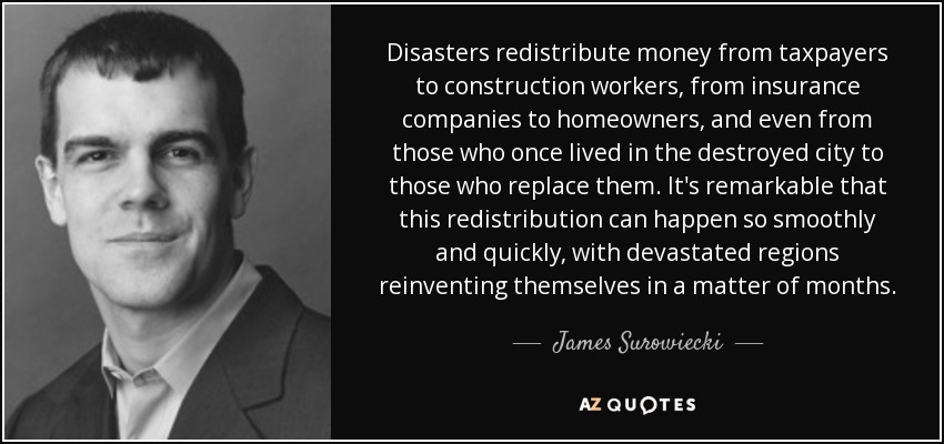 Disasters redistribute money from taxpayers to construction workers, from insurance companies to homeowners, and even from those who once lived in the destroyed city to those who replace them. It's remarkable that this redistribution can happen so smoothly and quickly, with devastated regions reinventing themselves in a matter of months. - James Surowiecki