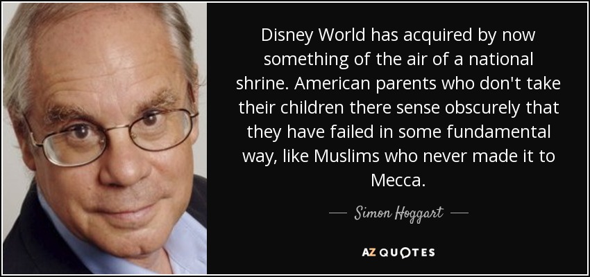 Disney World has acquired by now something of the air of a national shrine. American parents who don't take their children there sense obscurely that they have failed in some fundamental way, like Muslims who never made it to Mecca. - Simon Hoggart