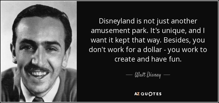 Disneyland is not just another amusement park. It's unique, and I want it kept that way. Besides, you don't work for a dollar - you work to create and have fun. - Walt Disney