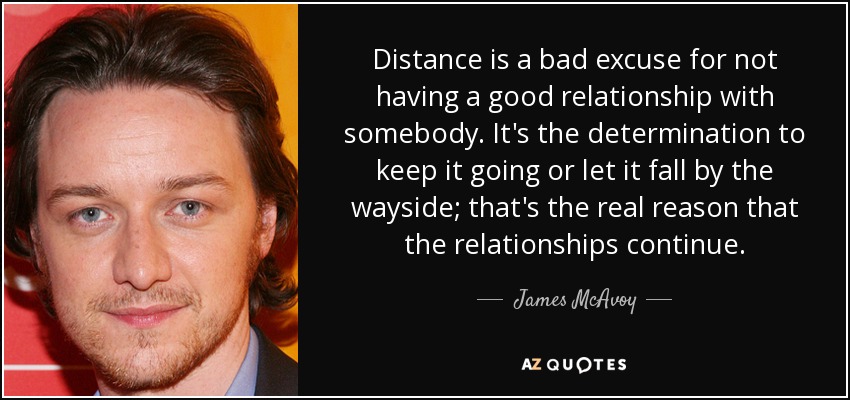 Distance is a bad excuse for not having a good relationship with somebody. It's the determination to keep it going or let it fall by the wayside; that's the real reason that the relationships continue. - James McAvoy