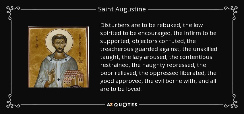 Disturbers are to be rebuked, the low spirited to be encouraged, the infirm to be supported, objectors confuted, the treacherous guarded against, the unskilled taught, the lazy aroused, the contentious restrained, the haughty repressed, the poor relieved, the oppressed liberated, the good approved, the evil borne with, and all are to be loved! - Saint Augustine