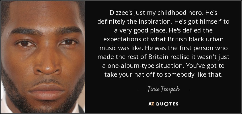 Dizzee's just my childhood hero. He's definitely the inspiration. He's got himself to a very good place. He's defied the expectations of what British black urban music was like. He was the first person who made the rest of Britain realise it wasn't just a one-album-type situation. You've got to take your hat off to somebody like that. - Tinie Tempah