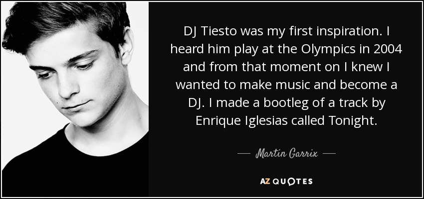 DJ Tiesto was my first inspiration. I heard him play at the Olympics in 2004 and from that moment on I knew I wanted to make music and become a DJ. I made a bootleg of a track by Enrique Iglesias called Tonight. - Martin Garrix