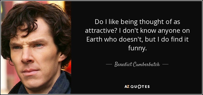 Do I like being thought of as attractive? I don't know anyone on Earth who doesn't, but I do find it funny. - Benedict Cumberbatch