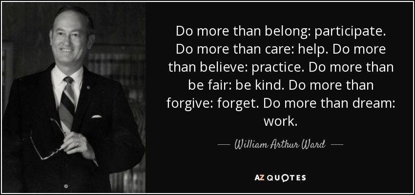 Do more than belong: participate. Do more than care: help. Do more than believe: practice. Do more than be fair: be kind. Do more than forgive: forget. Do more than dream: work. - William Arthur Ward
