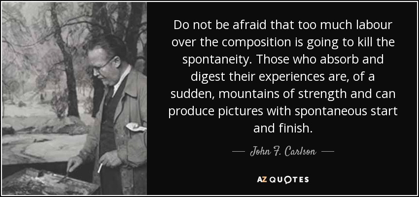 Do not be afraid that too much labour over the composition is going to kill the spontaneity. Those who absorb and digest their experiences are, of a sudden, mountains of strength and can produce pictures with spontaneous start and finish. - John F. Carlson
