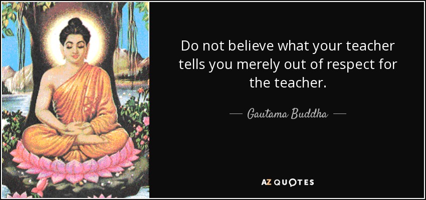 Do not believe what your teacher tells you merely out of respect for the teacher. - Gautama Buddha