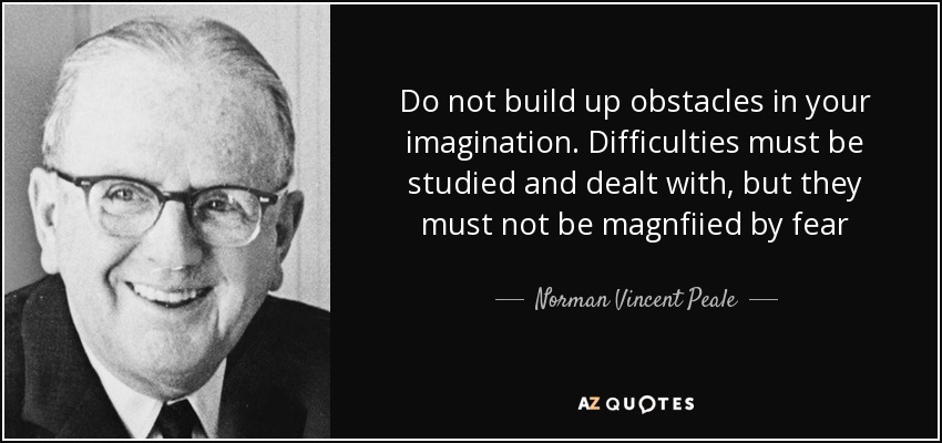 Do not build up obstacles in your imagination. Difficulties must be studied and dealt with, but they must not be magnfiied by fear - Norman Vincent Peale