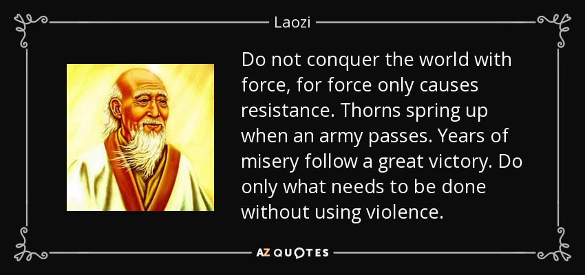 Do not conquer the world with force, for force only causes resistance. Thorns spring up when an army passes. Years of misery follow a great victory. Do only what needs to be done without using violence. - Laozi