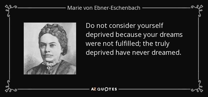 Do not consider yourself deprived because your dreams were not fulfilled; the truly deprived have never dreamed. - Marie von Ebner-Eschenbach