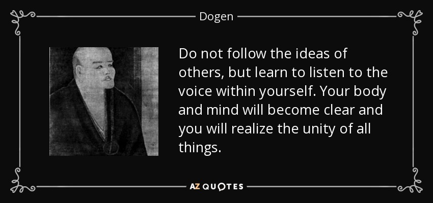 Do not follow the ideas of others, but learn to listen to the voice within yourself. Your body and mind will become clear and you will realize the unity of all things. - Dogen