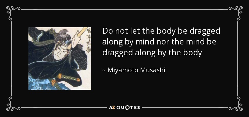 Do not let the body be dragged along by mind nor the mind be dragged along by the body - Miyamoto Musashi