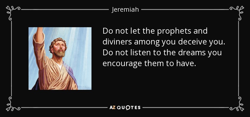 Do not let the prophets and diviners among you deceive you. Do not listen to the dreams you encourage them to have. - Jeremiah