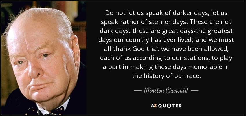 Do not let us speak of darker days, let us speak rather of sterner days. These are not dark days: these are great days-the greatest days our country has ever lived; and we must all thank God that we have been allowed, each of us according to our stations, to play a part in making these days memorable in the history of our race. - Winston Churchill