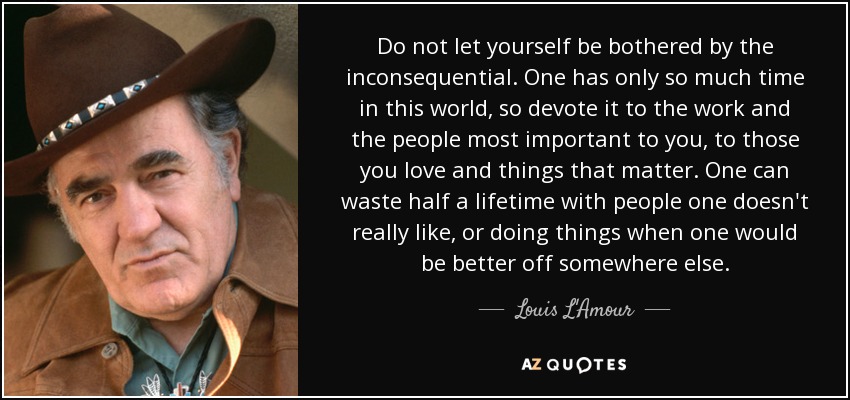 Do not let yourself be bothered by the inconsequential. One has only so much time in this world, so devote it to the work and the people most important to you, to those you love and things that matter. One can waste half a lifetime with people one doesn't really like, or doing things when one would be better off somewhere else. - Louis L'Amour