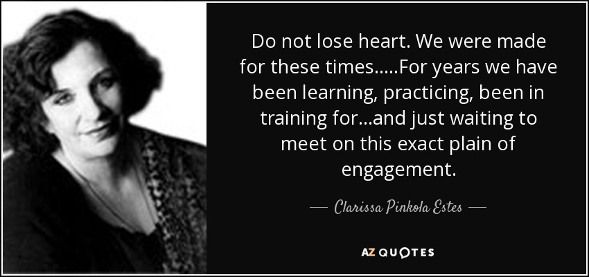 Do not lose heart. We were made for these times.....For years we have been learning, practicing, been in training for...and just waiting to meet on this exact plain of engagement. - Clarissa Pinkola Estes