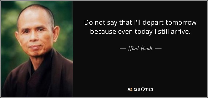 Do not say that I'll depart tomorrow because even today I still arrive. - Nhat Hanh