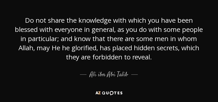 Do not share the knowledge with which you have been blessed with everyone in general, as you do with some people in particular; and know that there are some men in whom Allah, may He he glorified, has placed hidden secrets, which they are forbidden to reveal. - Ali ibn Abi Talib